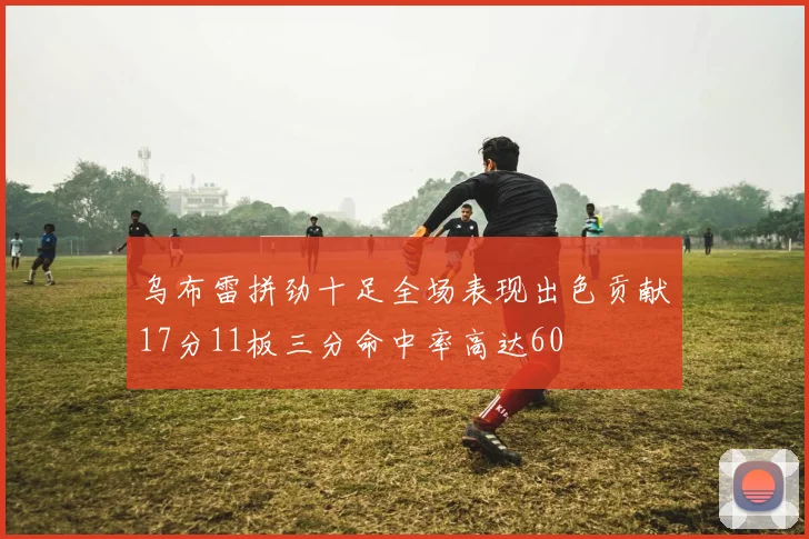乌布雷拼劲十足全场表现出色贡献17分11板三分命中率高达60