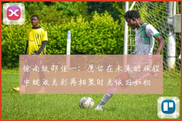 徐尚致邵佳一：愿你在未来的旅程中绽放光彩再相聚时光依旧如初