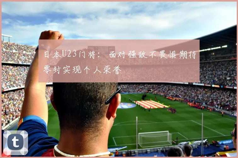 日本U23门将：面对强敌不畏惧期待零封实现个人荣誉