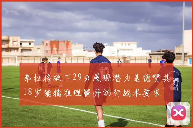 弗拉格砍下29分展现潜力基德赞其18岁能精准理解并执行战术要求