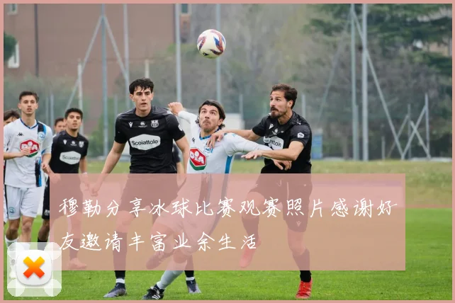 穆勒分享冰球比赛观赛照片感谢好友邀请丰富业余生活