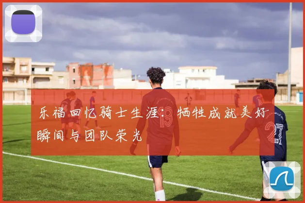乐福回忆骑士生涯：牺牲成就美好瞬间与团队荣光