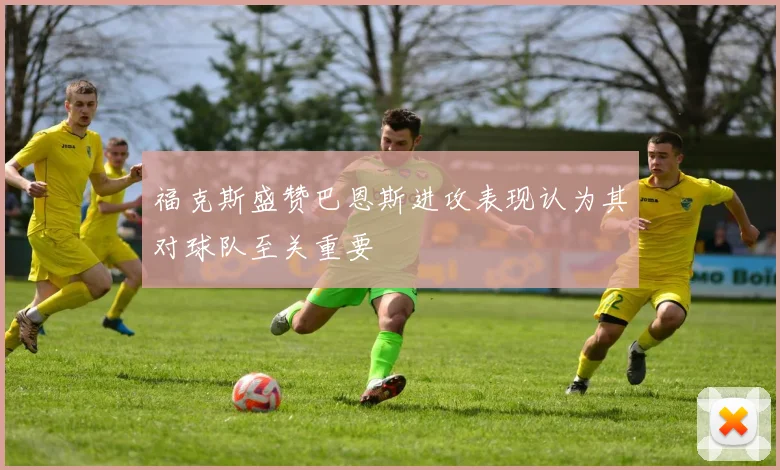 福克斯盛赞巴恩斯进攻表现认为其对球队至关重要