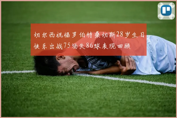切尔西祝福罗伯特桑切斯28岁生日快乐出战75场失86球表现回顾