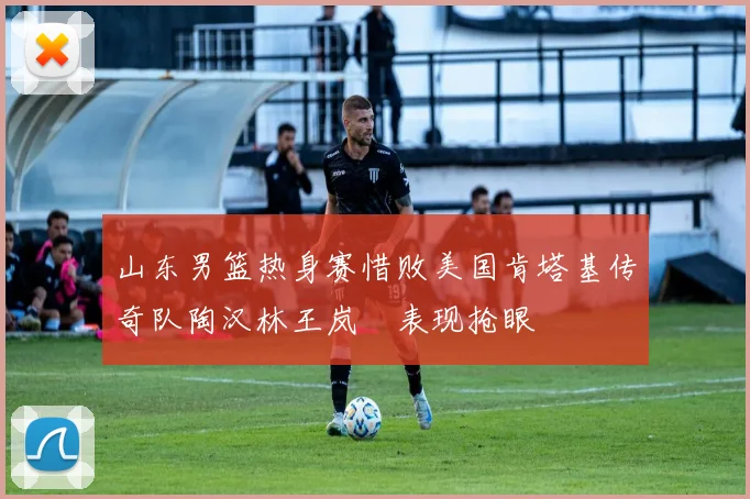 山东男篮热身赛惜败美国肯塔基传奇队陶汉林王岚嵚表现抢眼
