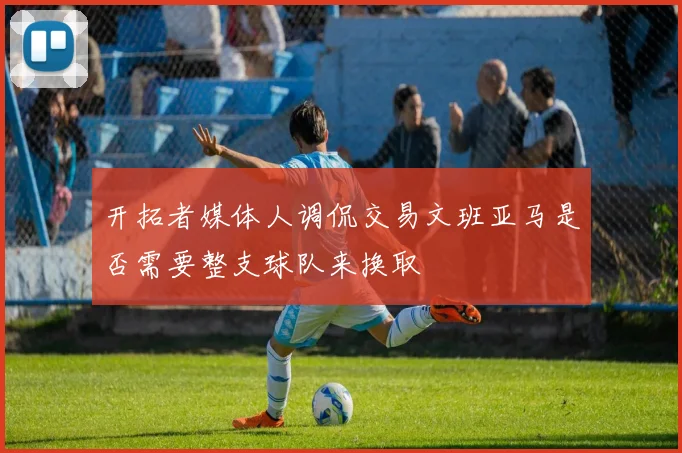开拓者媒体人调侃交易文班亚马是否需要整支球队来换取