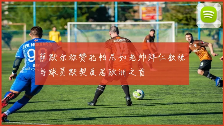 萨默尔称赞孔帕尼如老帅拜仁教练与球员默契度居欧洲之首