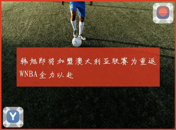 韩旭即将加盟澳大利亚联赛为重返WNBA全力以赴