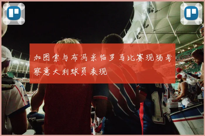 加图索与布冯亲临罗马比赛现场考察意大利球员表现