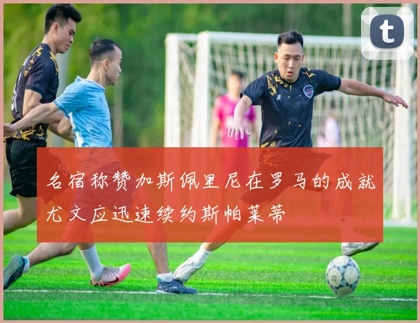 名宿称赞加斯佩里尼在罗马的成就尤文应迅速续约斯帕莱蒂
