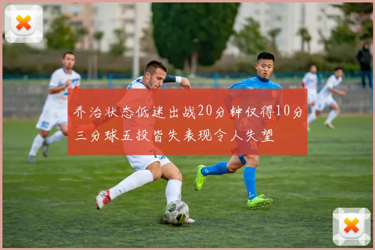 乔治状态低迷出战20分钟仅得10分三分球五投皆失表现令人失望