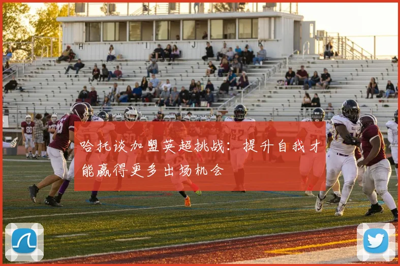 哈托谈加盟英超挑战：提升自我才能赢得更多出场机会