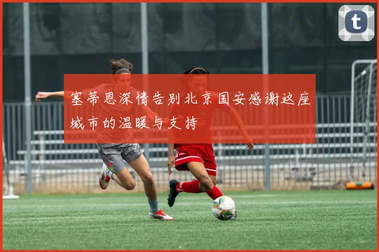 塞蒂恩深情告别北京国安感谢这座城市的温暖与支持