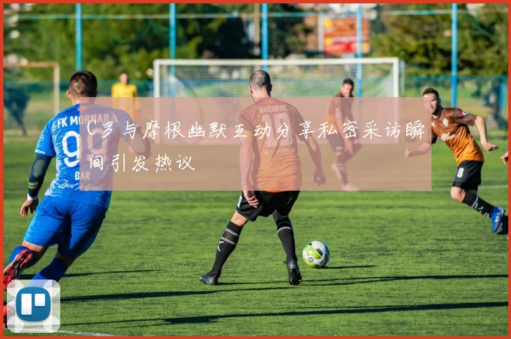 C罗与摩根幽默互动分享私密采访瞬间引发热议