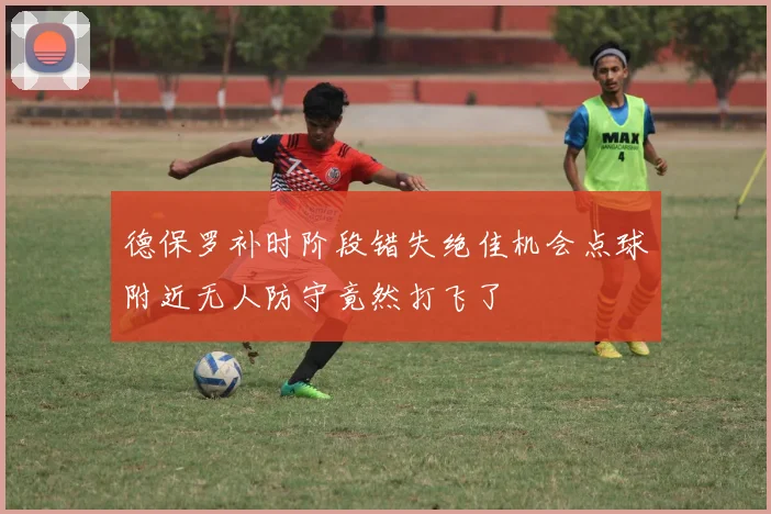 德保罗补时阶段错失绝佳机会点球附近无人防守竟然打飞了