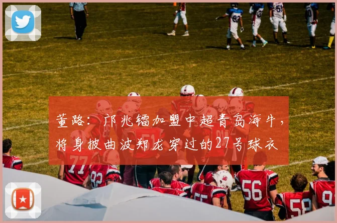 董路：邝兆镭加盟中超青岛海牛，将身披曲波郑龙穿过的27号球衣