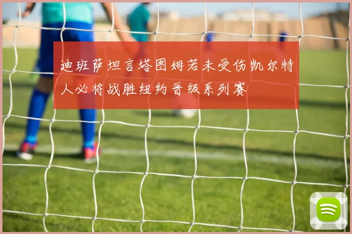 迪班萨坦言塔图姆若未受伤凯尔特人必将战胜纽约晋级系列赛