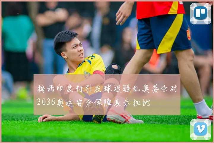 梅西印度行引发球迷骚乱奥委会对2036奥运安全保障表示担忧