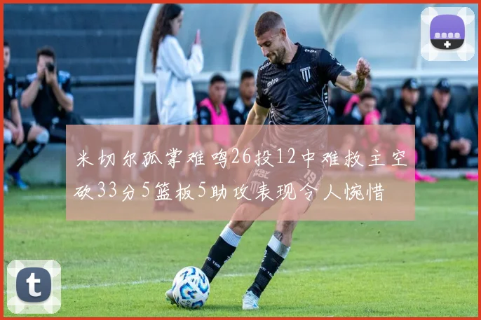 米切尔孤掌难鸣26投12中难救主空砍33分5篮板5助攻表现令人惋惜