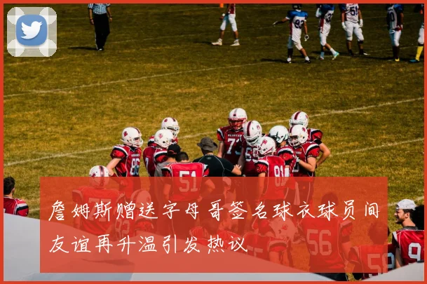 詹姆斯赠送字母哥签名球衣球员间友谊再升温引发热议