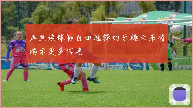 库里谈球鞋自由选择的乐趣未来将揭示更多信息