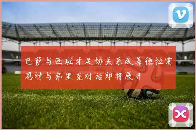 巴萨与西班牙足协关系改善德拉富恩特与弗里克对话即将展开