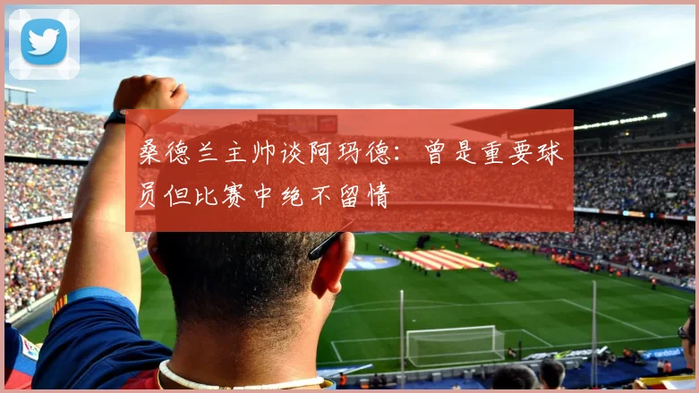 桑德兰主帅谈阿玛德：曾是重要球员但比赛中绝不留情