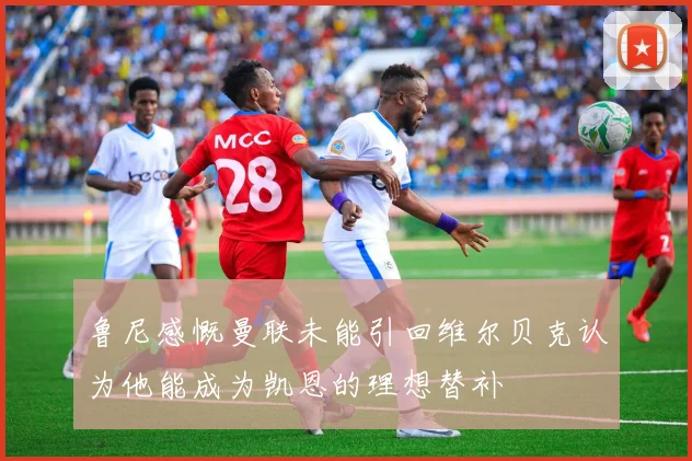 鲁尼感慨曼联未能引回维尔贝克认为他能成为凯恩的理想替补