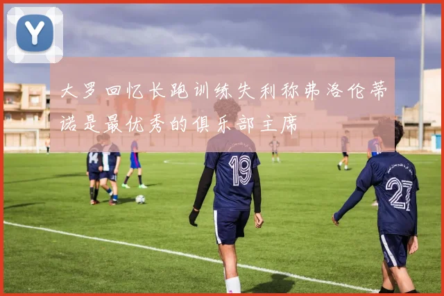 大罗回忆长跑训练失利称弗洛伦蒂诺是最优秀的俱乐部主席