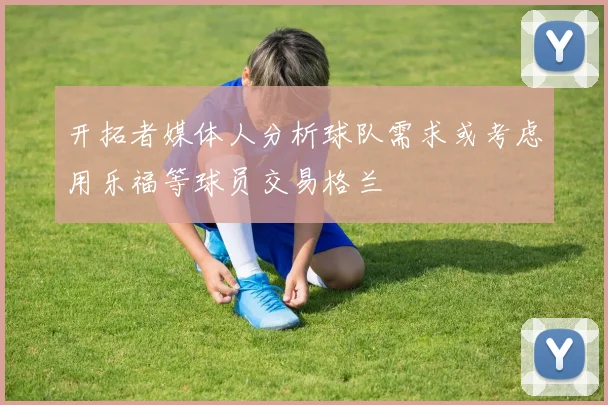 开拓者媒体人分析球队需求或考虑用乐福等球员交易格兰