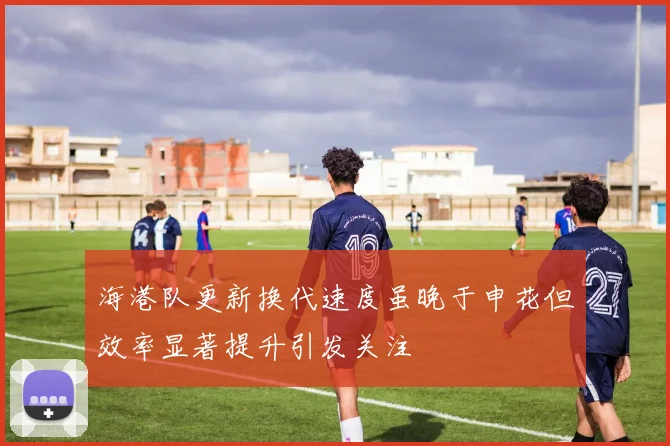 海港队更新换代速度虽晚于申花但效率显著提升引发关注