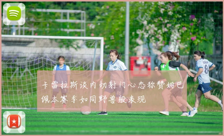 卡雷拉斯谈内切射门心态称赞姆巴佩本赛季如同野兽般表现