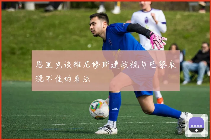 恩里克谈维尼修斯遭歧视与巴黎表现不佳的看法